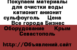   Покупаем материалы для очистки воды катионит анионит сульфоуголь  › Цена ­ 100 - Все города Бизнес » Оборудование   . Крым,Севастополь